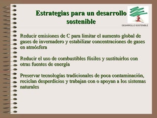 Reducir emisiones de C para limitar el aumento global de gases de invernadero y estabilizar concentraciones de gases en atmósfera Reducir el uso de combustibles fósiles y sustitu ir los con otras fuentes de energía Preservar tecnologías tradicionales de poca contaminación, reciclan desperdicios y trabajan con o apoyan a los   sistemas naturales Estrategias para un desarrollo sostenible DESARROLLO SOSTENIBLE 