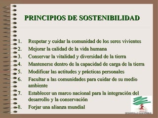 PRINCIPIOS DE SOSTENIBILIDAD Respetar y cuidar la comunidad de los seres vivientes Mejorar la calidad de la vida humana Conservar la vitalidad y diversidad de la tierra  Mantenerse dentro de la capacidad de carga de la tierra Modificar las actitudes y prácticas personales Facultar a las comunidades para cuidar de su medio ambiente Establecer un marco nacional para la integración del desarrollo y la conservación Forjar una alianza mundial DESARROLLO SOSTENIBLE 