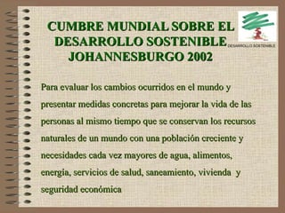 CUMBRE MUNDIAL SOBRE EL DESARROLLO SOSTENIBLE JOHANNESBURGO 2002 Para evaluar los cambios ocurridos en el mundo y presentar medidas concretas para mejorar la vida de las personas al mismo tiempo que se conservan los recursos naturales de un mundo con una población creciente y necesidades cada vez mayores de agua, alimentos, energía, servicios de salud, saneamiento, vivienda  y seguridad económica DESARROLLO SOSTENIBLE 