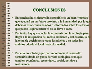 CONCLUSIONES En conclusión, el desarrollo sostenible es un buen “método” que ayudará en un futuro próximo a la humanidad, por lo que debemos estar concienciados e informados sobre los efectos que puede llegar a causar si no se lleva a cabo . Por tanto,  hay que  acoplar la economía con la ecología para llegar a la integración del medio ambiente y  d el desarrollo de la toma de decisiones a todos los niveles y en todos los ámbitos , desde el local hasta el mundial.  Por ello no solo hay que dar importancia al desarrollo sostenible desde un punto de vista ecológico, sino que también económico, tecnológico, social, político e institucional. 