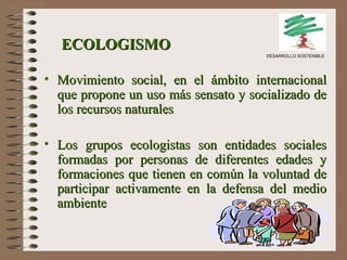 ECOLOGISMO   Movimiento social, en el ámbito internacional que propone un uso más sensato y socializado de los recursos naturales Los grupos ecologistas son entidades sociales formadas por personas de diferentes edades y formaciones que tienen en común la voluntad de participar activamente en la defensa del medio ambiente   DESARROLLO SOSTENIBLE 