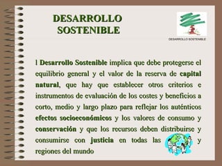   El  Desarrollo Sostenible  implica que debe protegerse el equilibrio general y el valor de la reserva de  capital natural , que hay que establecer otros criterios e instrumentos de evaluación de los costes y beneficios a corto, medio y largo plazo para reflejar los auténticos  efectos socioeconómicos  y los valores de consumo y  conservación  y que los recursos deben distribuirse y consumirse con  justicia  en todas las naciones y regiones del mundo   DESARROLLO  SOSTENIBLE DESARROLLO SOSTENIBLE 