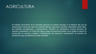 AGRICULTURA
El notable crecimiento de la actividad agrícola ha estado asociado a la difusión del uso de
maquinarias modernas para las distintas labores agrícolas, semillas mejoradas (entre ellas,
las semillas transgénicas) y agroquímicos. También se introdujeron nuevas técnicas de
siembra y plantación. En todos los casos, estas innovaciones tienen como objetivo mejorar la
producción en cuanto a calidad y rendimientos. Se denomina “rendimiento” al volumen de
producción que se obtiene por área cultivada.
 