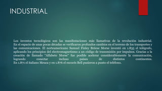 INDUSTRIAL
Los inventos tecnológicos son las manifestaciones más llamativas de la revolución industrial.
En el espacio de unas pocas décadas se verificaron profundos cambios en el terreno de los transportes y
las comunicaciones. El norteamericano Samuel Finley Bréese Morse inventó en 1.835 el telégrafo,
aplicando los principios del electromagnetismo a un código de transmisión por impulsos. Gracias a la
creación de llamado “Alfabeto Morse” fue posible acelerar considerablemente la comunicación,
logrando conectar incluso países de distintos continentes.
En 1.871 el italiano Meuca y en 1.876 el escocés Bell pusieron a punto el teléfono.
 