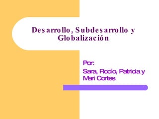 Desarrollo, Subdesarrollo y Globalización Por: Sara, Rocío, Patricia y Mari Cortes 