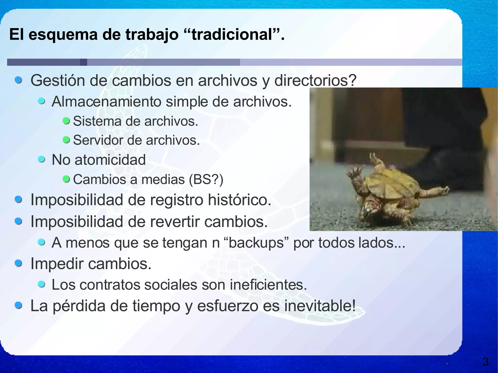 El esquema de trabajo “tradicional”. Gestión de cambios en archivos y directorios? Almacenamiento simple de archivos. Sistema de archivos. Servidor de archivos. No atomicidad Cambios a medias (BS?) Imposibilidad de registro histórico. Imposibilidad de revertir cambios. A menos que se tengan n “backups” por todos lados... Impedir cambios. Los contratos sociales son ineficientes. La pérdida de tiempo y esfuerzo es inevitable! 