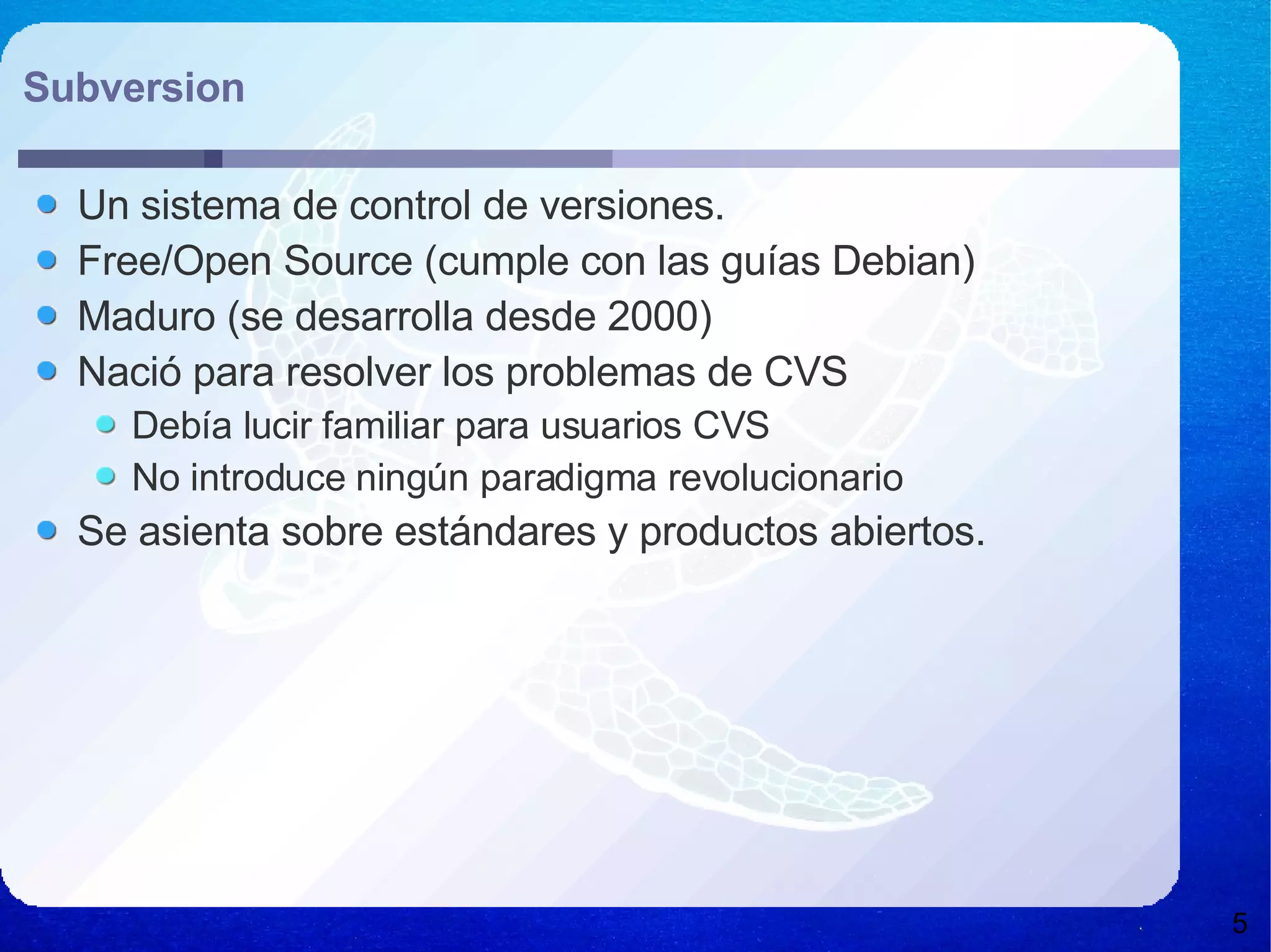 Subversion Un sistema de control de versiones. Free/Open Source (cumple con las guías Debian) Maduro (se desarrolla desde 2000) Nació para resolver los problemas de CVS Debía lucir familiar para usuarios CVS No introduce ningún paradigma revolucionario Se asienta sobre estándares y productos abiertos. 