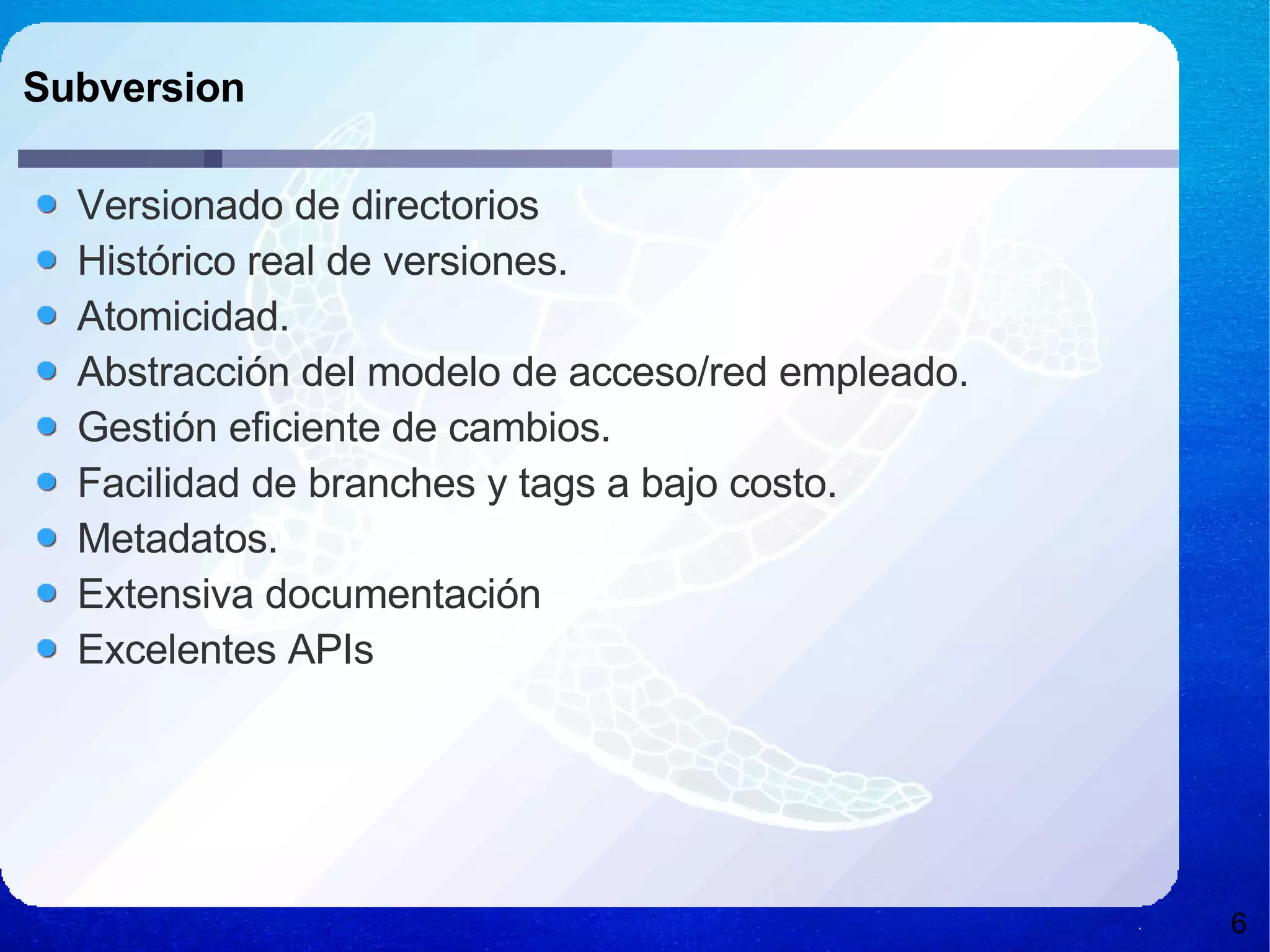 Subversion Versionado de directorios Histórico real de versiones. Atomicidad. Abstracción del modelo de acceso/red empleado. Gestión eficiente de cambios. Facilidad de branches y tags a bajo costo. Metadatos. Extensiva documentación Excelentes APIs 