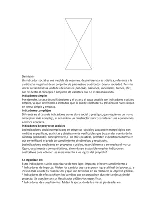 Definición 
Un indicador social es una medida de resumen, de preferencia estadística, referente a la 
cantidad o magnitud de un conjunto de parámetros o atributos de una sociedad. Permite 
ubicar o clasificar las unidades de análisis (personas, naciones, sociedades, bienes, etc.) 
con respecto al concepto o conjunto de variables que se están analizando. 
Indicadores simples 
Por ejemplo, la tasa de analfabetismo y el acceso al agua potable son indicadores sociales 
simples, ya que se refieren a atributos que se puede constatar su presencia o nivel calidad 
en forma simple y empírica. 
Indicadores complejos 
Diferente es el caso de indicadores como clase social o prestigio, que requieren un marco 
conceptual más complejo, al ser ambos un constructo teórico y no tener una equivalencia 
empírica concreta. 
Indicadores de proyectos sociales 
Los indicadores sociales empleados en proyectos sociales basados en marco lógico son 
medidas específicas, explícitas y objetivamente verificables que buscan dar cuenta de los 
cambios producidos por el proyecto,1 en otras palabras, permiten especificar la forma en 
que se verificará el grado de cumplimiento de objetivos y resultados. 
Los indicadores empleados en proyectos sociales, especialmente si se emplea el marco 
lógico, usualmente son cuantitativos, sin embargo es posible emplear indicadores 
cualitativos para obtener un acercamiento a los logros del proyecto2 
Se organizan en: 
Estos indicadores suelen organizarse de tres tipos: impacto, efecto y cumplimiento.1 
* Indicadores de impacto: Miden los cambios que se esperan lograr al final del proyecto, e 
incluso más allá de su finalización, y que son definidos en su Propósito u Objetivo general. 
* Indicadores de efecto: Miden los cambios que se produciran durante la ejecución del 
proyecto. Se asocian con sus Resultados u Objetivos específicos. 
* Indicadores de cumplimiento: Miden la ejecución de las metas planteadas en 
 