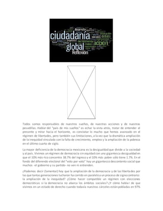 Todos somos responsables de nuestros sueños, de nuestras acciones y de nuestras 
pesadillas. Hablar del "país de mis sueños" es echar la vista atrás, tratar de entender el 
presente y mirar hacia el horizonte, es constatar lo mucho que hemos avanzado en el 
régimen de libertades, pero también sus limitaciones, a la vez que la dramática ampliación 
de la inequidad vinculada con la falta de crecimiento, empleo y la ampliación de la pobreza 
en el último cuarto de siglo. 
La mayor deficiencia de la democracia mexicana es la desigualdad que divide a la sociedad 
y al país. Vivimos un régimen de democracia sin equidad con una gigantesca desigualdad en 
que el 10% más rico concentra 38.7% del ingreso y el 10% más pobre sólo tiene 1.7%. En el 
fondo del diferendo electoral del "voto por voto" hay un gigantesco descontento social que 
muchos -el gobierno y su partido- no ven ni entienden. 
¿Podemos decir (lamentar) hoy que la ampliación de la democracia y de las libertades por 
las que tantas generaciones lucharon ha corrido en paralelo a un proceso de signo contrario: 
la ampliación de la inequidad? ¿Cómo hacer compatible un régimen con elecciones 
democráticas si la democracia no abarca los ámbitos sociales? ¿Y cómo hablar de que 
vivimos en un estado de derecho cuando todavía nuestras cárceles están pobladas en 97% 
 