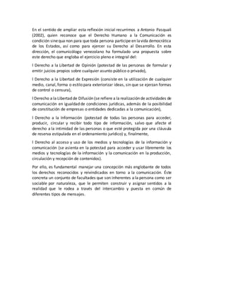 En el sentido de ampliar esta reflexión inicial recurrimos a Antonio Pasquali 
(2002), quien reconoce que el Derecho Humano a la Comunicación es 
condición sine qua non para que toda persona participe en la vida democrática 
de los Estados, así como para ejercer su Derecho al Desarrollo. En esta 
dirección, el comunicólogo venezolano ha formulado una propuesta sobre 
este derecho que engloba el ejercicio pleno e integral del: 
l Derecho a la Libertad de Opinión (potestad de las personas de formular y 
emitir juicios propios sobre cualquier asunto público o privado), 
l Derecho a la Libertad de Expresión (consiste en la utilización de cualquier 
medio, canal, forma o estilo para exteriorizar ideas, sin que se ejerzan formas 
de control o censura), 
l Derecho a la Libertad de Difusión (se refiere a la realización de actividades de 
comunicación en igualdad de condiciones jurídicas, además de la posibilidad 
de constitución de empresas o entidades dedicadas a la comunicación), 
l Derecho a la Información (potestad de todas las personas para acceder, 
producir, circular y recibir todo tipo de información, salvo que afecte el 
derecho a la intimidad de las personas o que esté protegida por una cláusula 
de reserva estipulada en el ordenamiento jurídico) y, finalmente, 
l Derecho al acceso y uso de los medios y tecnologías de la información y 
comunicación (se asienta en la potestad para acceder y usar libremente los 
medios y tecnologías de la información y la comunicación en la producción, 
circulación y recepción de contenidos). 
Por ello, es fundamental manejar una concepción más englobante de todos 
los derechos reconocidos y reivindicados en torno a la comunicación. Éste 
concreta un conjunto de facultades que son inherentes a la persona como ser 
sociable por naturaleza, que le permiten construir y asignar sentidos a la 
realidad que le rodea a través del intercambio y puesta en común de 
diferentes tipos de mensajes. 
 