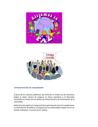 3.8 intervención en comunidades 
A pesar de los mayores problemas que enfrenta el mundo son de naturaleza 
global, la mejor manera de asegurar un futuro equitativo y el desarrollo 
sostenible es a través de una política de relocalización y de reorientación de la 
comunidad . 
Relocalización significa la integración de la participación local en la gobernanza 
y la formulación de políticas y asegurar que las comunidades tengan voz en un 
mundo turbulento y muchas veces caótico. 
 