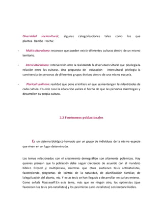 Diversidad sociocultural; algunas categorizaciones tales como las que 
plantea Ramón Flecha: 
- Multiculturalismo: reconoce que pueden existir diferentes culturas dentro de un mismo 
territorio. 
- Interculturalismo: intervención ante la realidad de la diversidad cultural que privilegia la 
relación entre las culturas. Una propuesta de educación intercultural privilegia la 
convivencia de personas de diferentes grupos étnicos dentro de una misma escuela. 
- Pluriculturalismo: realidad que pone el énfasis en que se mantengan las identidades de 
cada cultura. En este caso la educación valora el hecho de que las personas mantengan y 
desarrollen su propia cultura. 
3.3 Fenómenos poblacionales 
Es un sistema biológico formado por un grupo de individuos de la misma especie 
que viven en un lugar determinado. 
Los temas relacionados con el crecimiento demográfico son altamente polémicos. Hay 
quienes piensan que la población debe seguir creciendo de acuerdo con el mandato 
bíblico Creced y multiplicaos, mientras que otros sostienen tesis antinatalistas, 
favoreciendo programas de control de la natalidad, de planificación familiar, de 
lalegalización del aborto, etc. Y estas tesis se han llegado a desarrollar en países enteros. 
Como señala Masseyeff:En este tema, más que en ningún otro, los optimistas (que 
favorecen las tesis pro-natalistas) y los pesimistas (anti-natalistas) son irreconciliables. 
 
