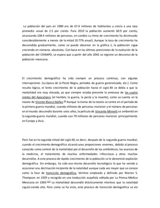 La población del país en 1980 era de 67.4 millones de habitantes y crecía a una tasa 
promedio anual de 2.5 por ciento. Para 2010 la población aumentó 60.9 por ciento, 
alcanzando 108.4 millones de personas; en cambio su ritmo de crecimiento ha disminuido 
considerablemente a menos de la mitad (0.77% anual). Aunque la tasa de crecimiento ha 
descendido gradualmente, como se puede observar en la gráfica 1, la población sigue 
creciendo en números absolutos. Con base en las últimas previsiones de la evolución de la 
población del CONAPO, se espera que a partir del año 2042 se registre un descenso de la 
población mexicana. 
El crecimiento demográfico ha sido siempre un proceso continuo, con algunas 
interrupciones (La época de la Peste Negra, períodos de guerra generalizada, etc.). Como 
resulta lógico, el lento crecimiento de la población hasta el siglo XX se debía a que la 
mortalidad era muy elevada, ya que siempre estaba presente la amenaza de los cuatro 
jinetes del Apocalipsis (el hambre, la guerra, la peste y la muerte), como se cuenta en la 
novela de Vicente Blasco Ibáñez.[9] Aunque la trama de la novela se centra en el período de 
la primera guerra mundial, cuando millones de personas murieron y el número de personas 
en el mundo descendió durante unos años, la película de Vincente Minnelli se ambientó en 
la segunda guerra mundial, cuando casi 70 millones de personas murieron principalmente 
en Europa y Asia. 
Pero fue en la segunda mitad del siglo XX, es decir, después de la segunda guerra mundial, 
cuando el crecimiento demográfico alcanzó unas proporciones enormes, debido al proceso 
conocido como control de la mortalidad por el desarrollo de los antibióticos, los avances de 
la medicina, el tratamiento de muchas enfermedades infecciosas y otros muchos 
desarrollos. A este proceso de rápido crecimiento de la población se le denominó explosión 
demográfica. Sin embargo, ha sido ese mismo desarrollo tecnológico lo que ha venido a 
ocasionar una declinación incipiente de la natalidad aunque cada vez mayor que se conoce 
como la fase de transición demográfica, término empleado y definido por Warren S. 
Thompson en 1929 y recogido en una traducción española editada por La Prensa Médica 
Mexicana en 1969.[10] La mortalidad descendió drásticamente mientras que la natalidad 
siguió siendo alta. Pero como se ha visto, este proceso de transición demográfica se vio 
 