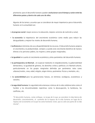 prioritarios para el desarrollo humano pueden evolucionar con el tiempo y variar entre los 
diferentes países y dentro de cada uno de ellos. 
Algunos de los temas y asuntos que se consideran de mayor importancia para el desarrollo 
humano en la actualidad son: 
 
el progreso social: mayor acceso a la educación, mejores servicios de nutrición y salud; 
 
la economía: la importancia del crecimiento económico como medio para reducir las 
desigualdades y mejorar los niveles de desarrollo humano; 
 
la eficiencia en términos de uso y disponibilidad de los recursos. El desarrollo humano propicia 
el crecimiento y la productividad, siempre y cuando este crecimiento beneficie de manera 
directa a las personas pobres, las mujeres y otros grupos marginados; 
 
la igualdad en cuanto al crecimiento económico y otros parámetros del desarrollo humano; 
 
la participación y la libertad , en especial mediante el empoderamiento, la gobernabilidad 
democrática, la igualdad de géneros, los derechos civiles y políticos y la libertad cultural, 
particularmente en los grupos marginales definidos por parámetros tales como 
urbanos/rurales, sexo, edad, religión, origen étnico, parámetros físicos y mentales, etc.; 
 
la sostenibilidad para las generaciones futuras, en términos ecológicos, económicos y 
sociales; 
 
la seguridad humana: la seguridad ante amenazas crónicas de la vida cotidiana tales como el 
hambre y las discontinuidades repentinas como la desocupación, la hambruna, los 
conflictos, etc. 
“El desarrollo humano, como enfoque, se ocupa de lo que yo considero la idea básica de 
desarrollo: concretamente, el aumento de la riqueza de la vida humana en lugar de la 
riqueza de la economía en la que los seres humanos viven, que es sólo una parte de la vida 
misma”. 
 
