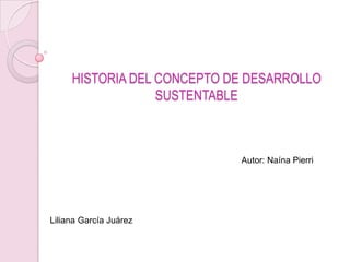 HISTORIA DEL CONCEPTO DE DESARROLLO
                  SUSTENTABLE



                            Autor: Naína Pierri




Liliana García Juárez
 