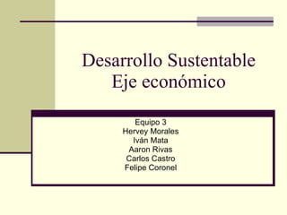 Desarrollo Sustentable Eje económico Equipo 3 Hervey Morales Iván Mata Aaron Rivas Carlos Castro Felipe Coronel 