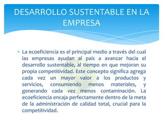 DESARROLLO SUSTENTABLE EN LA
         EMPRESA


 La ecoeficiencia es el principal medio a través del cual
 las empresas ayudan al país a avanzar hacia el
 desarrollo sustentable, al tiempo en que mejoran su
 propia competitividad. Este concepto significa agrega
 cada vez un mayor valor a los productos y
 servicios, consumiendo menos materiales, y
 generando cada vez menos contaminación. La
 ecoeficiencia encaja perfectamente dentro de la meta
 de la administración de calidad total, crucial para la
 competitividad.
 