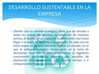 DESARROLLO SUSTENTABLE EN LA
         EMPRESA


 Diseñar con un sentido ecológico, tiene que ser llevado a
 todas las etapas del proceso: la obtención de materias
 primas, el diseño del producto en sí, entre otros mas hasta
 llegar a la etapa de desecho y eliminación. En cada una de
 estas etapas se deberá entonces realizar un estudio, en el
 que el enfoque ecológico forme parte en la toma de
 decisiones. Para ello se debe implementar la ingeniería
 concurrente que implica comenzar los estudios de
 planeación simultáneamente, para ahorrar tiempo e ir
 enriqueciendo todos los procesos a la vez.
 