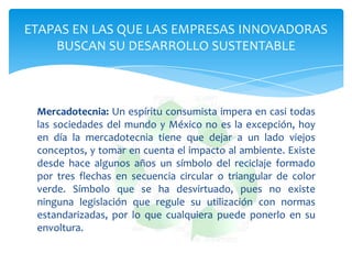 ETAPAS EN LAS QUE LAS EMPRESAS INNOVADORAS
    BUSCAN SU DESARROLLO SUSTENTABLE



 Mercadotecnia: Un espíritu consumista impera en casi todas
 las sociedades del mundo y México no es la excepción, hoy
 en día la mercadotecnia tiene que dejar a un lado viejos
 conceptos, y tomar en cuenta el impacto al ambiente. Existe
 desde hace algunos años un símbolo del reciclaje formado
 por tres flechas en secuencia circular o triangular de color
 verde. Símbolo que se ha desvirtuado, pues no existe
 ninguna legislación que regule su utilización con normas
 estandarizadas, por lo que cualquiera puede ponerlo en su
 envoltura.
 