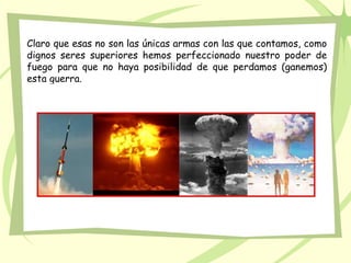 Claro que esas no son las únicas armas con las que contamos, como
dignos seres superiores hemos perfeccionado nuestro poder de
fuego para que no haya posibilidad de que perdamos (ganemos)
esta guerra.
 