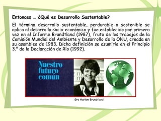 Entonces … ¿Qué es Desarrollo Sustentable?
El término desarrollo sustentable, perdurable o sostenible se
aplica al desarrollo socio-económico y fue establecido por primera
vez en el Informe Brundtland (1987), fruto de los trabajos de la
Comisión Mundial del Ambiente y Desarrollo de la ONU, creada en
su asamblea de 1983. Dicha definición se asumiría en el Principio
3.º de la Declaración de Río (1992).




                             Gro Harlem Brundtland
 