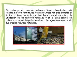 Sin embargo, el tema del ambiente tiene antecedentes más
lejanos. En este sentido, las Naciones Unidas han sido pioneras al
tratar el tema, enfocándose inicialmente en el estudio y la
utilización de los recursos naturales y en la lucha porque los
países - en especial aquellos en desarrollo- ejercieran control de
sus propios recursos naturales.
 