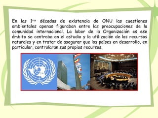 En las 1ras décadas de existencia de ONU las cuestiones
ambientales apenas figuraban entre las preocupaciones de la
comunidad internacional. La labor de la Organización es ese
ámbito se centraba en el estudio y la utilización de los recursos
naturales y en tratar de asegurar que los países en desarrollo, en
particular, controlaran sus propios recursos.
 