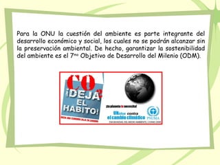 Para la ONU la cuestión del ambiente es parte integrante del
desarrollo económico y social, los cuales no se podrán alcanzar sin
la preservación ambiental. De hecho, garantizar la sostenibilidad
del ambiente es el 7mo Objetivo de Desarrollo del Milenio (ODM).
 