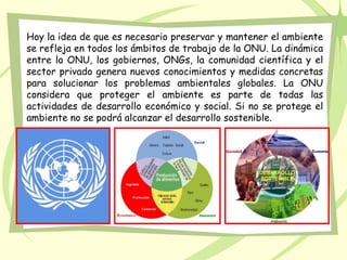 Hoy la idea de que es necesario preservar y mantener el ambiente
se refleja en todos los ámbitos de trabajo de la ONU. La dinámica
entre la ONU, los gobiernos, ONGs, la comunidad científica y el
sector privado genera nuevos conocimientos y medidas concretas
para solucionar los problemas ambientales globales. La ONU
considera que proteger el ambiente es parte de todas las
actividades de desarrollo económico y social. Si no se protege el
ambiente no se podrá alcanzar el desarrollo sostenible.
 