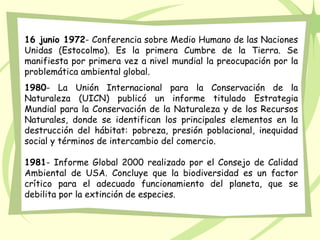 16 junio 1972- Conferencia sobre Medio Humano de las Naciones
Unidas (Estocolmo). Es la primera Cumbre de la Tierra. Se
manifiesta por primera vez a nivel mundial la preocupación por la
problemática ambiental global.
1980- La Unión Internacional para la Conservación de la
Naturaleza (UICN) publicó un informe titulado Estrategia
Mundial para la Conservación de la Naturaleza y de los Recursos
Naturales, donde se identifican los principales elementos en la
destrucción del hábitat: pobreza, presión poblacional, inequidad
social y términos de intercambio del comercio.

1981- Informe Global 2000 realizado por el Consejo de Calidad
Ambiental de USA. Concluye que la biodiversidad es un factor
crítico para el adecuado funcionamiento del planeta, que se
debilita por la extinción de especies.
 
