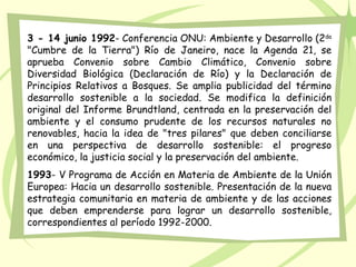 3 - 14 junio 1992- Conferencia ONU: Ambiente y Desarrollo (2da
"Cumbre de la Tierra") Río de Janeiro, nace la Agenda 21, se
aprueba Convenio sobre Cambio Climático, Convenio sobre
Diversidad Biológica (Declaración de Río) y la Declaración de
Principios Relativos a Bosques. Se amplia publicidad del término
desarrollo sostenible a la sociedad. Se modifica la definición
original del Informe Brundtland, centrada en la preservación del
ambiente y el consumo prudente de los recursos naturales no
renovables, hacia la idea de "tres pilares" que deben conciliarse
en una perspectiva de desarrollo sostenible: el progreso
económico, la justicia social y la preservación del ambiente.
1993- V Programa de Acción en Materia de Ambiente de la Unión
Europea: Hacia un desarrollo sostenible. Presentación de la nueva
estrategia comunitaria en materia de ambiente y de las acciones
que deben emprenderse para lograr un desarrollo sostenible,
correspondientes al período 1992-2000.
 