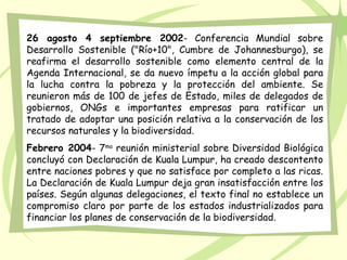 26 agosto 4 septiembre 2002- Conferencia Mundial sobre
Desarrollo Sostenible ("Río+10", Cumbre de Johannesburgo), se
reafirma el desarrollo sostenible como elemento central de la
Agenda Internacional, se da nuevo ímpetu a la acción global para
la lucha contra la pobreza y la protección del ambiente. Se
reunieron más de 100 de jefes de Estado, miles de delegados de
gobiernos, ONGs e importantes empresas para ratificar un
tratado de adoptar una posición relativa a la conservación de los
recursos naturales y la biodiversidad.
Febrero 2004- 7ma reunión ministerial sobre Diversidad Biológica
concluyó con Declaración de Kuala Lumpur, ha creado descontento
entre naciones pobres y que no satisface por completo a las ricas.
La Declaración de Kuala Lumpur deja gran insatisfacción entre los
países. Según algunas delegaciones, el texto final no establece un
compromiso claro por parte de los estados industrializados para
financiar los planes de conservación de la biodiversidad.
 