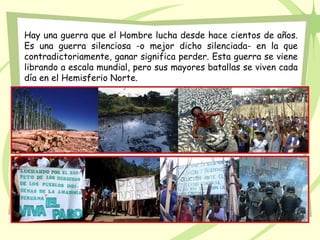 Hay una guerra que el Hombre lucha desde hace cientos de años.
Es una guerra silenciosa -o mejor dicho silenciada- en la que
contradictoriamente, ganar significa perder. Esta guerra se viene
librando a escala mundial, pero sus mayores batallas se viven cada
día en el Hemisferio Norte.
 