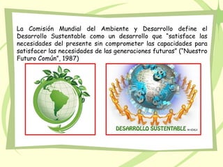 La Comisión Mundial del Ambiente y Desarrollo define el
Desarrollo Sustentable como un desarrollo que “satisface las
necesidades del presente sin comprometer las capacidades para
satisfacer las necesidades de las generaciones futuras” (“Nuestro
Futuro Común”, 1987)
 