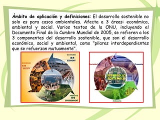 Ámbito de aplicación y definiciones: El desarrollo sostenible no
solo es para casos ambientales. Afecta a 3 áreas: económica,
ambiental y social. Varios textos de la ONU, incluyendo el
Documento Final de la Cumbre Mundial de 2005, se refieren a los
3 componentes del desarrollo sostenible, que son el desarrollo
económico, social y ambiental, como "pilares interdependientes
que se refuerzan mutuamente".
 