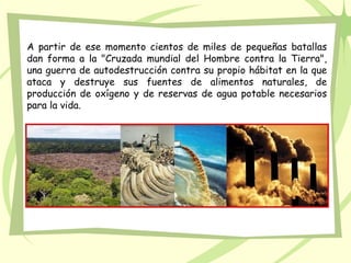 A partir de ese momento cientos de miles de pequeñas batallas
dan forma a la "Cruzada mundial del Hombre contra la Tierra",
una guerra de autodestrucción contra su propio hábitat en la que
ataca y destruye sus fuentes de alimentos naturales, de
producción de oxígeno y de reservas de agua potable necesarios
para la vida.
 