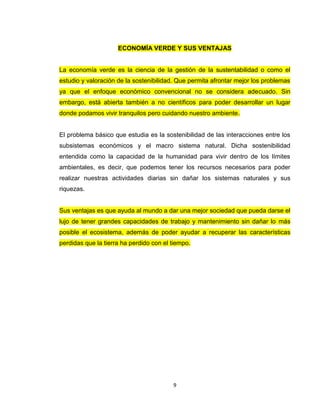 ECONOMÍA VERDE Y SUS VENTAJAS


La economía verde es la ciencia de la gestión de la sustentabilidad o como el
estudio y valoración de la sostenibilidad. Que permita afrontar mejor los problemas
ya que el enfoque económico convencional no se considera adecuado. Sin
embargo, está abierta también a no científicos para poder desarrollar un lugar
donde podamos vivir tranquilos pero cuidando nuestro ambiente.


El problema básico que estudia es la sostenibilidad de las interacciones entre los
subsistemas económicos y el macro sistema natural. Dicha sostenibilidad
entendida como la capacidad de la humanidad para vivir dentro de los límites
ambientales, es decir, que podemos tener los recursos necesarios para poder
realizar nuestras actividades diarias sin dañar los sistemas naturales y sus
riquezas.


Sus ventajas es que ayuda al mundo a dar una mejor sociedad que pueda darse el
lujo de tener grandes capacidades de trabajo y mantenimiento sin dañar lo más
posible el ecosistema, además de poder ayudar a recuperar las características
perdidas que la tierra ha perdido con el tiempo.




                                         9
 