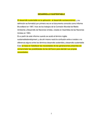DESARROLLO SUSTENTABLE


El desarrollo sustentable es la aplicación al desarrollo socioeconómico, y su
definición se formalizó por primera vez en el documento conocido como Informe
Brundtland en 1987, fruto de los trabajos de la Comisión Mundial de Medio
Ambiente y Desarrollo de Naciones Unidas, creada en Asamblea de las Naciones
Unidas en 1983.
Es a partir de este informe cuando se acotó el término inglés
sustainabledevelopment, y de ahí mismo nació la confusión entre si existe o no
diferencia alguna entre los términos desarrollo sostenible y desarrollo sustentable
Este se basa en Satisfacer las necesidades de las generaciones presentes sin
comprometer las posibilidades de las del futuro para atender sus propias
necesidades.




                                         2
 