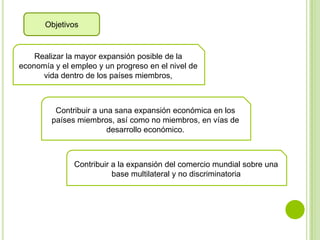 Objetivos


    Realizar la mayor expansión posible de la
economía y el empleo y un progreso en el nivel de
      vida dentro de los países miembros,



         Contribuir a una sana expansión económica en los
        países miembros, así como no miembros, en vías de
                        desarrollo económico.



               Contribuir a la expansión del comercio mundial sobre una
                          base multilateral y no discriminatoria
 
