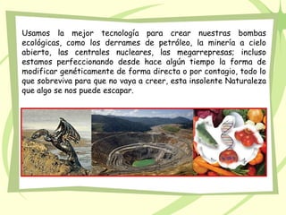 Usamos la mejor tecnología para crear nuestras bombas
ecológicas, como los derrames de petróleo, la minería a cielo
abierto, las centrales nucleares, las megarrepresas; incluso
estamos perfeccionando desde hace algún tiempo la forma de
modificar genéticamente de forma directa o por contagio, todo lo
que sobreviva para que no vaya a creer, esta insolente Naturaleza
que algo se nos puede escapar.
 