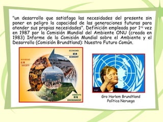 "un desarrollo que satisfaga las necesidades del presente sin
poner en peligro la capacidad de las generaciones futuras para
atender sus propias necesidades". Definición empleada por 1ra
vez
en 1987 por la Comisión Mundial del Ambiente ONU (creada en
1983) Informe de la Comisión Mundial sobre el Ambiente y el
Desarrollo (Comisión Brundtland): Nuestro Futuro Común.
Gro Harlem Brundtland
Política Noruega
 