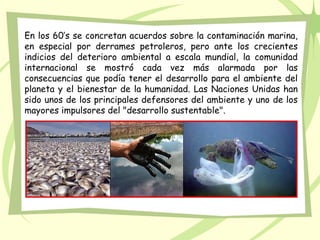 En los 60’s se concretan acuerdos sobre la contaminación marina,
en especial por derrames petroleros, pero ante los crecientes
indicios del deterioro ambiental a escala mundial, la comunidad
internacional se mostró cada vez más alarmada por las
consecuencias que podía tener el desarrollo para el ambiente del
planeta y el bienestar de la humanidad. Las Naciones Unidas han
sido unos de los principales defensores del ambiente y uno de los
mayores impulsores del "desarrollo sustentable".
 
