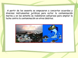 A partir de los sesenta se empezaron a concertar acuerdos y
diversos instrumentos jurídicos para evitar la contaminación
marina y en los setenta se redoblaron esfuerzos para ampliar la
lucha contra la contaminación en otros ámbitos.
 