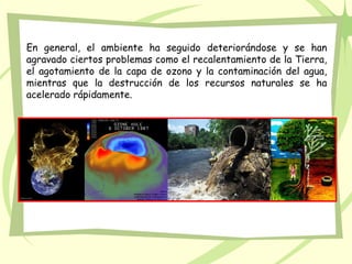 En general, el ambiente ha seguido deteriorándose y se han
agravado ciertos problemas como el recalentamiento de la Tierra,
el agotamiento de la capa de ozono y la contaminación del agua,
mientras que la destrucción de los recursos naturales se ha
acelerado rápidamente.
 