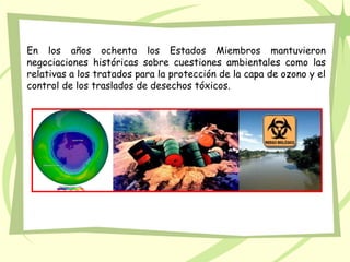 En los años ochenta los Estados Miembros mantuvieron
negociaciones históricas sobre cuestiones ambientales como las
relativas a los tratados para la protección de la capa de ozono y el
control de los traslados de desechos tóxicos.
 