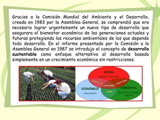 Gracias a la Comisión Mundial del Ambiente y el Desarrollo,
creada en 1983 por la Asamblea General, se comprendió que era
necesario lograr urgentemente un nuevo tipo de desarrollo que
asegurara el bienestar económico de las generaciones actuales y
futuras protegiendo los recursos ambientales de los que depende
todo desarrollo. En el informe presentado por la Comisión a la
Asamblea General en 1987 se introdujo el concepto de desarrollo
sustentable como enfoque alternativo al desarrollo basado
simplemente en un crecimiento económico sin restricciones.
 