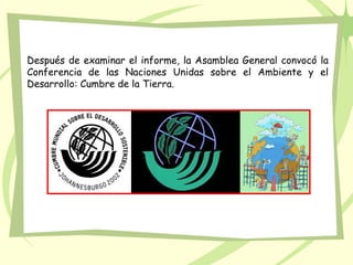Después de examinar el informe, la Asamblea General convocó la
Conferencia de las Naciones Unidas sobre el Ambiente y el
Desarrollo: Cumbre de la Tierra.
 