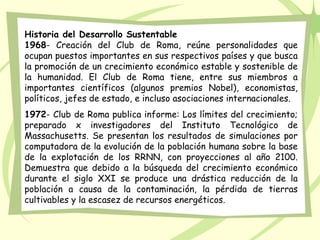 Historia del Desarrollo Sustentable
1968- Creación del Club de Roma, reúne personalidades que
ocupan puestos importantes en sus respectivos países y que busca
la promoción de un crecimiento económico estable y sostenible de
la humanidad. El Club de Roma tiene, entre sus miembros a
importantes científicos (algunos premios Nobel), economistas,
políticos, jefes de estado, e incluso asociaciones internacionales.
1972- Club de Roma publica informe: Los límites del crecimiento;
preparado x investigadores del Instituto Tecnológico de
Massachusetts. Se presentan los resultados de simulaciones por
computadora de la evolución de la población humana sobre la base
de la explotación de los RRNN, con proyecciones al año 2100.
Demuestra que debido a la búsqueda del crecimiento económico
durante el siglo XXI se produce una drástica reducción de la
población a causa de la contaminación, la pérdida de tierras
cultivables y la escasez de recursos energéticos.
 