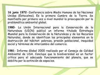 16 junio 1972- Conferencia sobre Medio Humano de las Naciones
Unidas (Estocolmo). Es la primera Cumbre de la Tierra. Se
manifiesta por primera vez a nivel mundial la preocupación por la
problemática ambiental global.
1980- La Unión Internacional para la Conservación de la
Naturaleza (UICN) publicó un informe titulado Estrategia
Mundial para la Conservación de la Naturaleza y de los Recursos
Naturales, donde se identifican los principales elementos en la
destrucción del hábitat: pobreza, presión poblacional, inequidad
social y términos de intercambio del comercio.
1981- Informe Global 2000 realizado por el Consejo de Calidad
Ambiental de USA. Concluye que la biodiversidad es un factor
crítico para el adecuado funcionamiento del planeta, que se
debilita por la extinción de especies.
 
